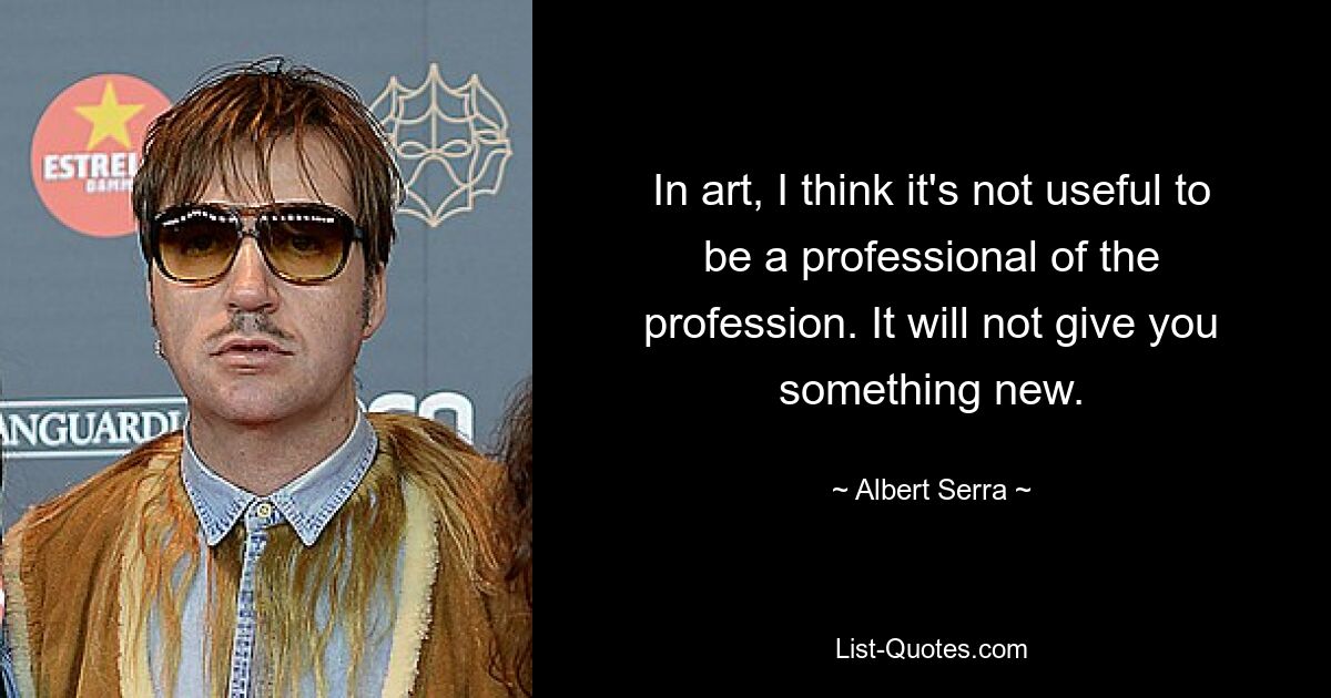 In art, I think it's not useful to be a professional of the profession. It will not give you something new. — © Albert Serra