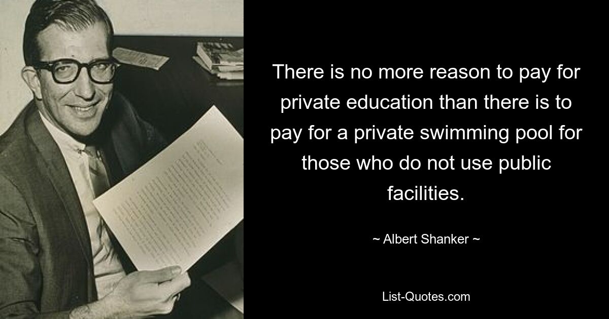 There is no more reason to pay for private education than there is to pay for a private swimming pool for those who do not use public facilities. — © Albert Shanker