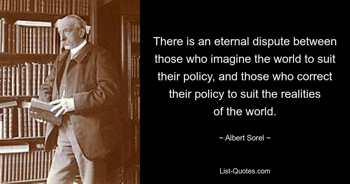 There is an eternal dispute between those who imagine the world to suit their policy, and those who correct their policy to suit the realities of the world. — © Albert Sorel