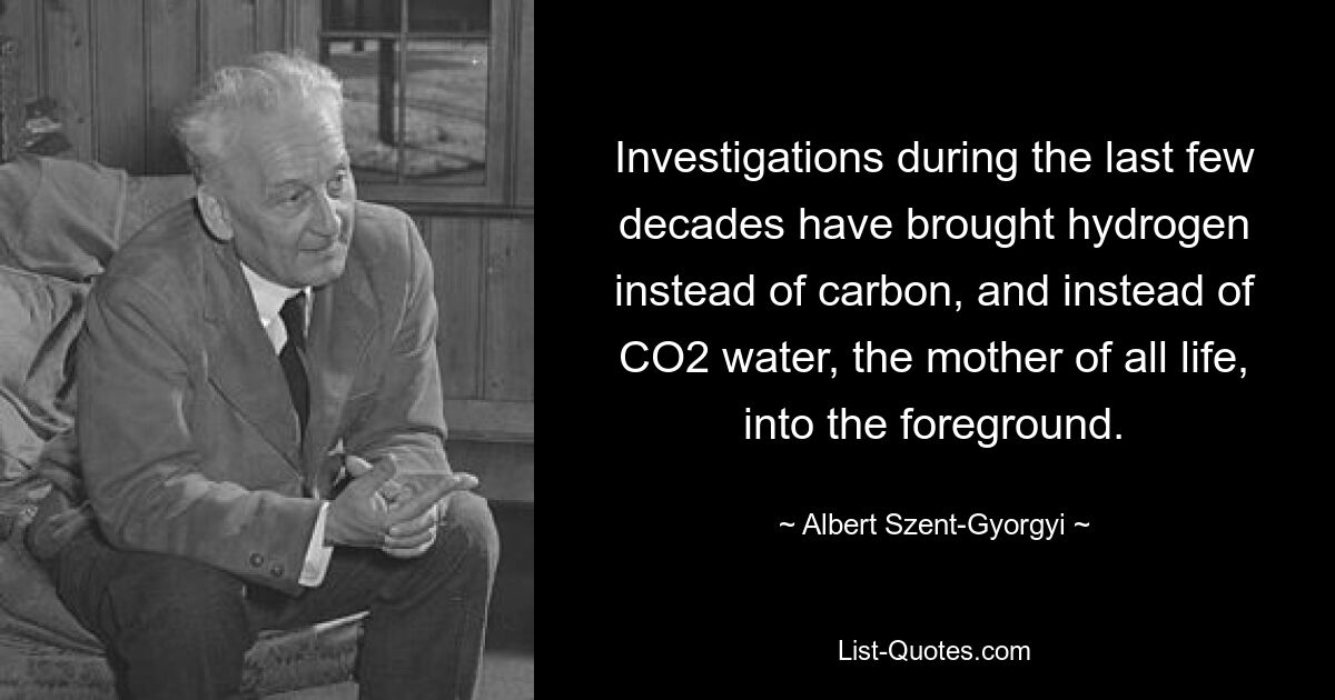 Investigations during the last few decades have brought hydrogen instead of carbon, and instead of CO2 water, the mother of all life, into the foreground. — © Albert Szent-Gyorgyi