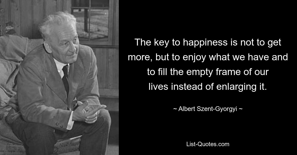 The key to happiness is not to get more, but to enjoy what we have and to fill the empty frame of our lives instead of enlarging it. — © Albert Szent-Gyorgyi