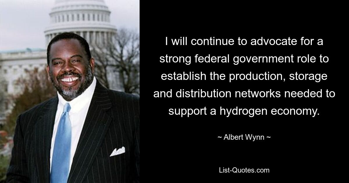 I will continue to advocate for a strong federal government role to establish the production, storage and distribution networks needed to support a hydrogen economy. — © Albert Wynn