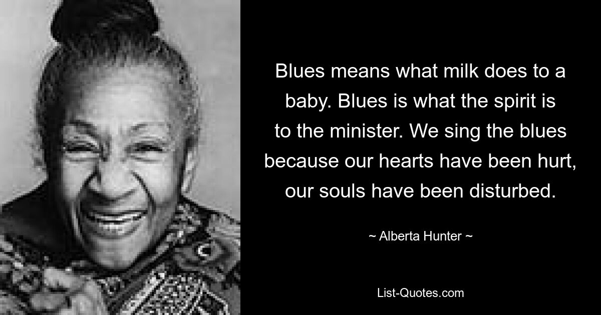 Blues means what milk does to a baby. Blues is what the spirit is to the minister. We sing the blues because our hearts have been hurt, our souls have been disturbed. — © Alberta Hunter