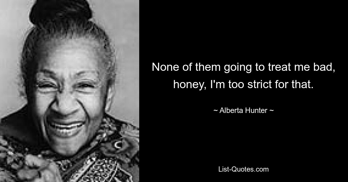 None of them going to treat me bad, honey, I'm too strict for that. — © Alberta Hunter