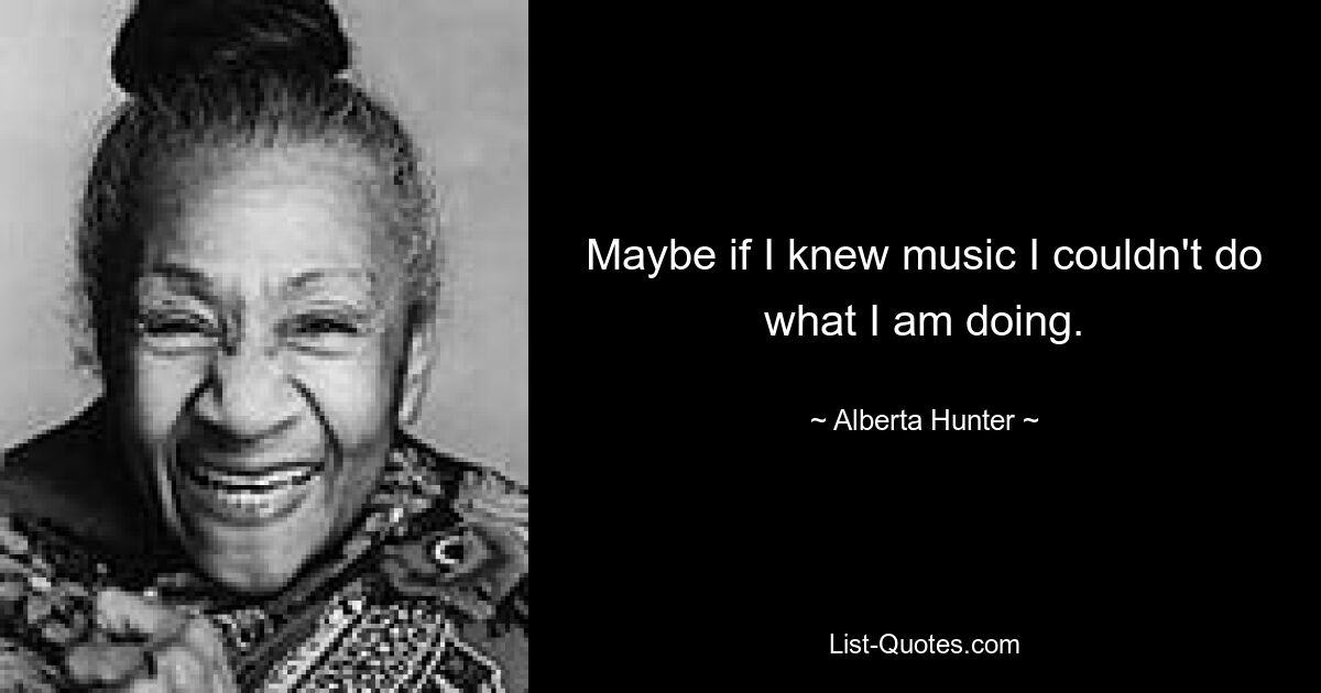 Maybe if I knew music I couldn't do what I am doing. — © Alberta Hunter