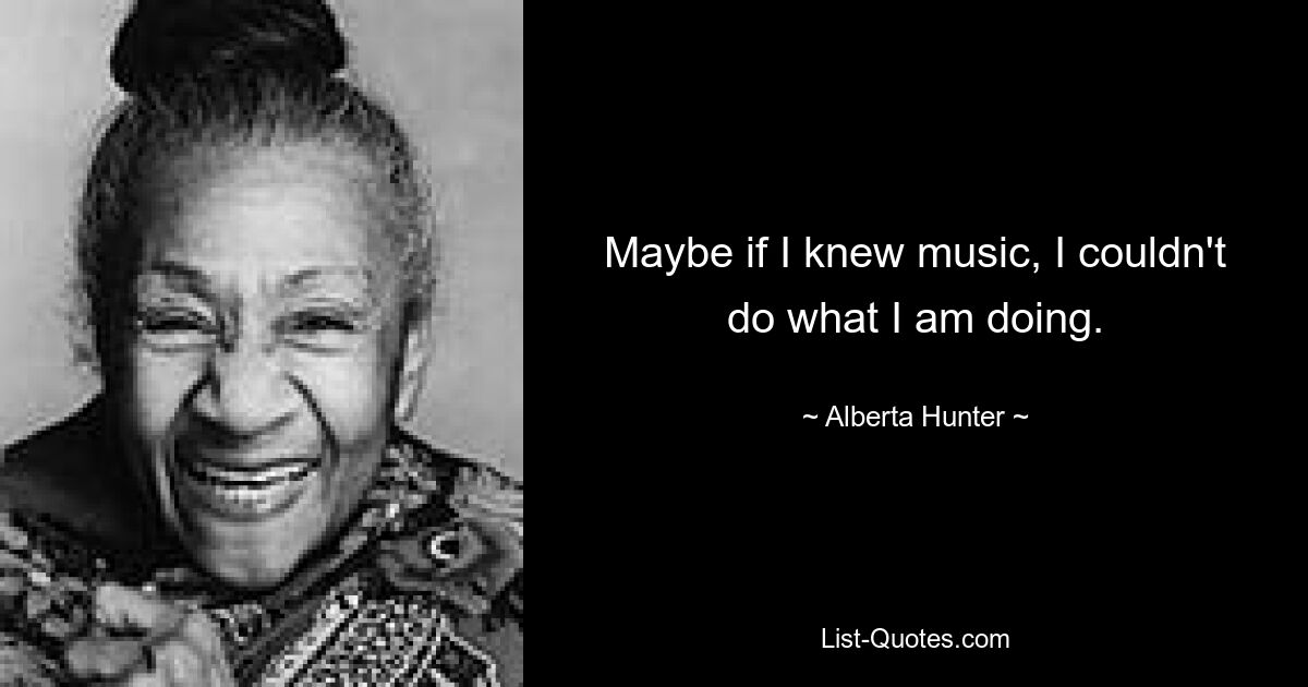 Maybe if I knew music, I couldn't do what I am doing. — © Alberta Hunter