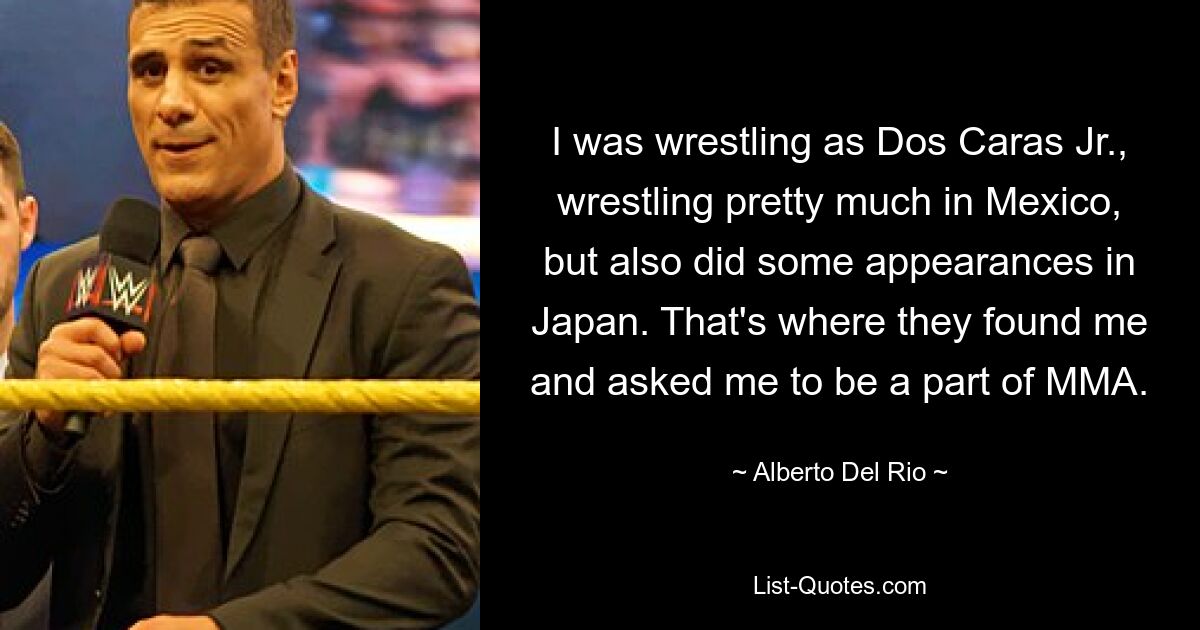 I was wrestling as Dos Caras Jr., wrestling pretty much in Mexico, but also did some appearances in Japan. That's where they found me and asked me to be a part of MMA. — © Alberto Del Rio