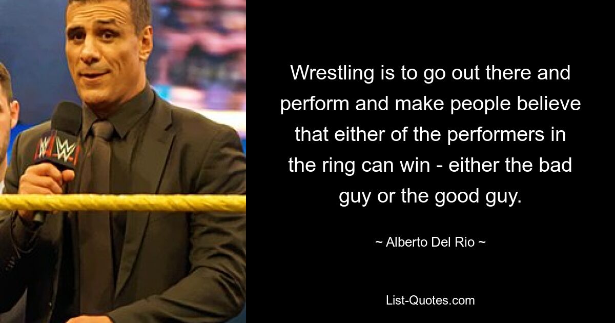 Wrestling is to go out there and perform and make people believe that either of the performers in the ring can win - either the bad guy or the good guy. — © Alberto Del Rio