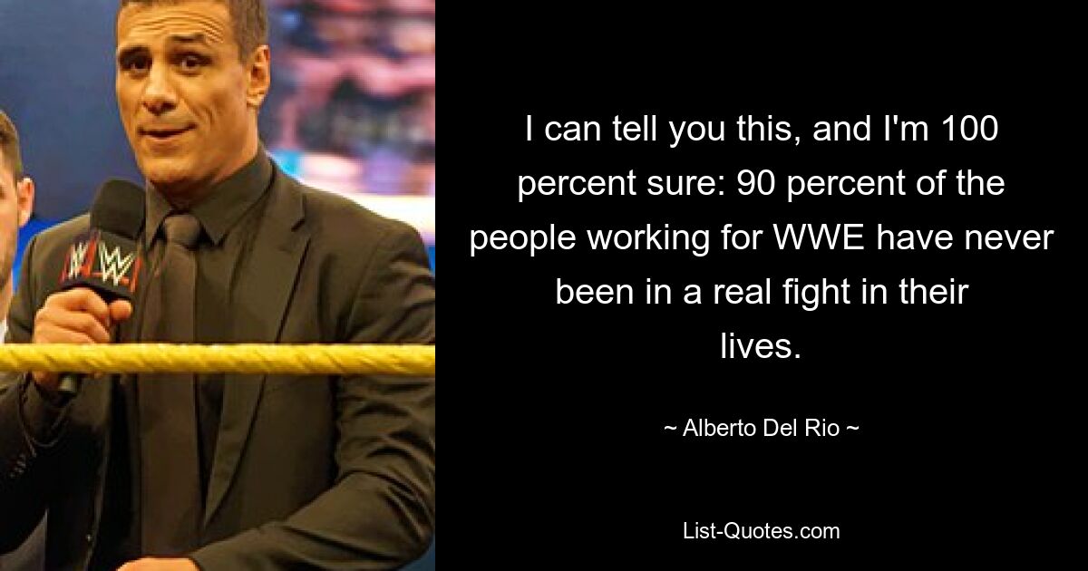 I can tell you this, and I'm 100 percent sure: 90 percent of the people working for WWE have never been in a real fight in their lives. — © Alberto Del Rio