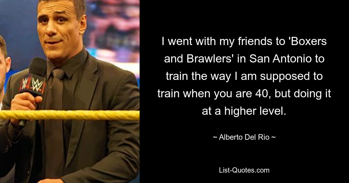 I went with my friends to 'Boxers and Brawlers' in San Antonio to train the way I am supposed to train when you are 40, but doing it at a higher level. — © Alberto Del Rio