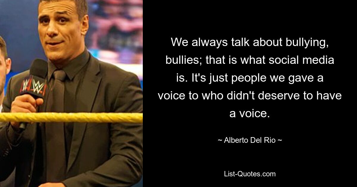 We always talk about bullying, bullies; that is what social media is. It's just people we gave a voice to who didn't deserve to have a voice. — © Alberto Del Rio