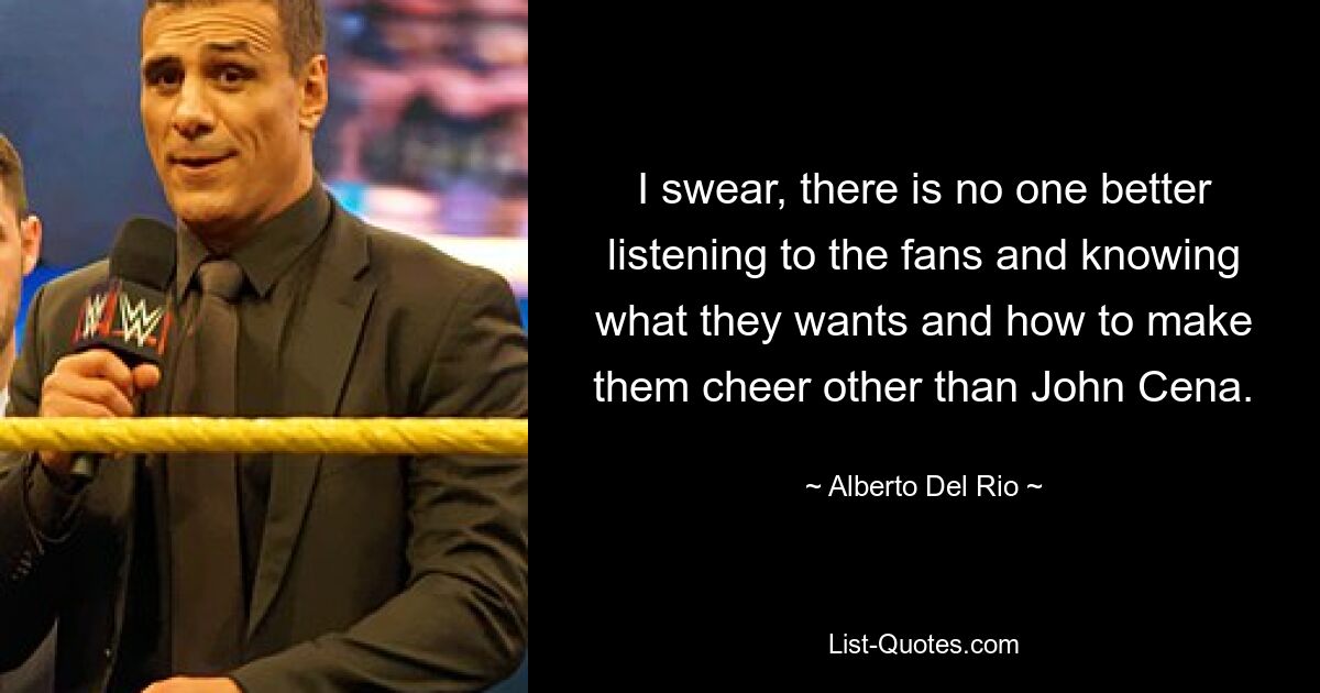 I swear, there is no one better listening to the fans and knowing what they wants and how to make them cheer other than John Cena. — © Alberto Del Rio