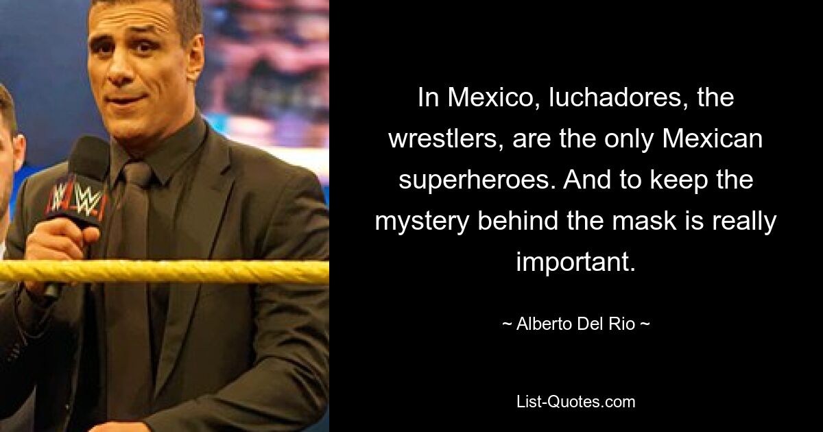 In Mexico, luchadores, the wrestlers, are the only Mexican superheroes. And to keep the mystery behind the mask is really important. — © Alberto Del Rio