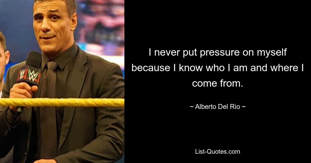 I never put pressure on myself because I know who I am and where I come from. — © Alberto Del Rio