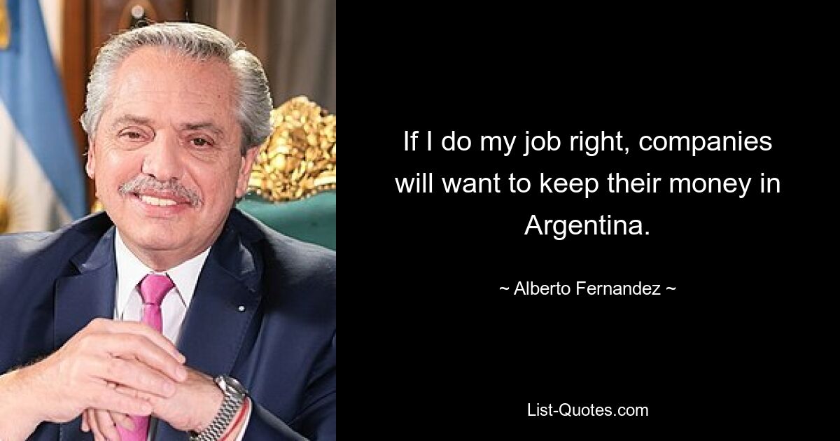 If I do my job right, companies will want to keep their money in Argentina. — © Alberto Fernandez