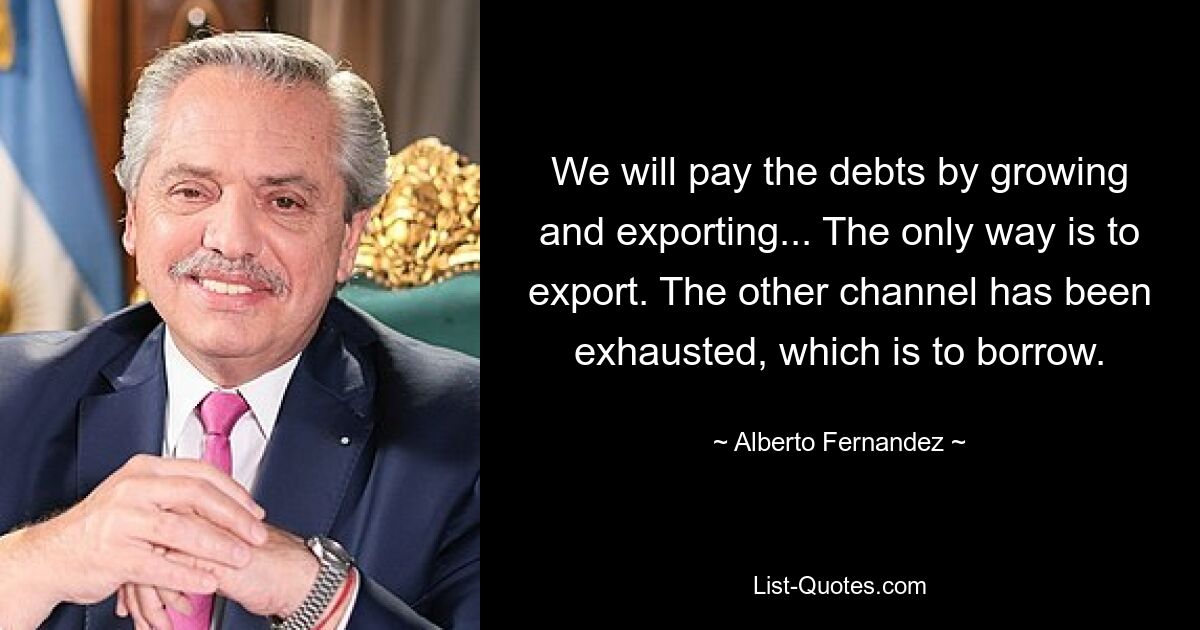 We will pay the debts by growing and exporting... The only way is to export. The other channel has been exhausted, which is to borrow. — © Alberto Fernandez