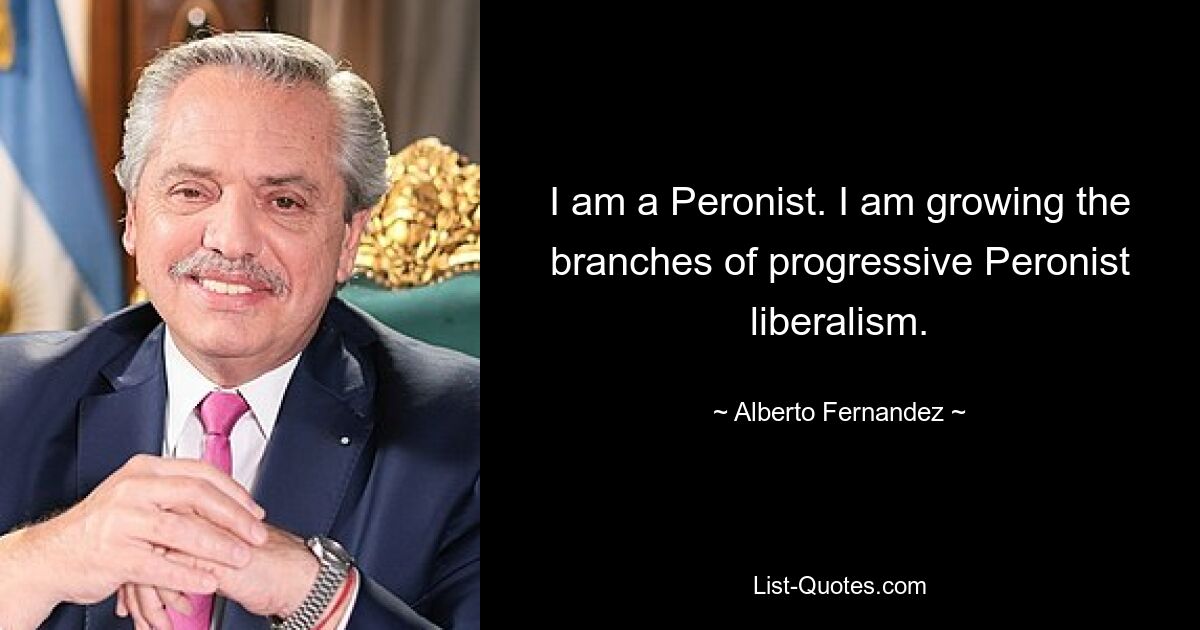 I am a Peronist. I am growing the branches of progressive Peronist liberalism. — © Alberto Fernandez