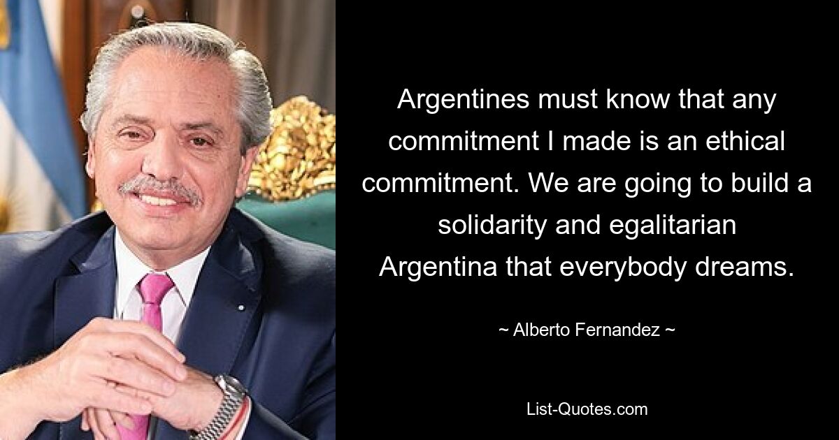 Argentines must know that any commitment I made is an ethical commitment. We are going to build a solidarity and egalitarian Argentina that everybody dreams. — © Alberto Fernandez