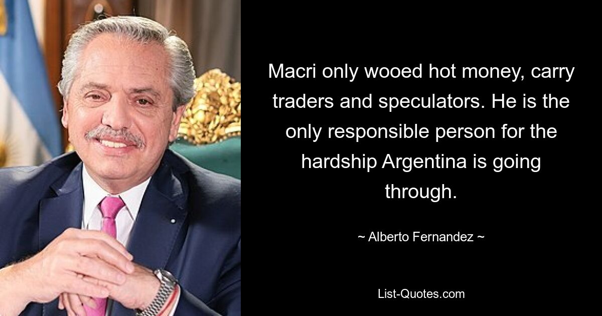 Macri only wooed hot money, carry traders and speculators. He is the only responsible person for the hardship Argentina is going through. — © Alberto Fernandez