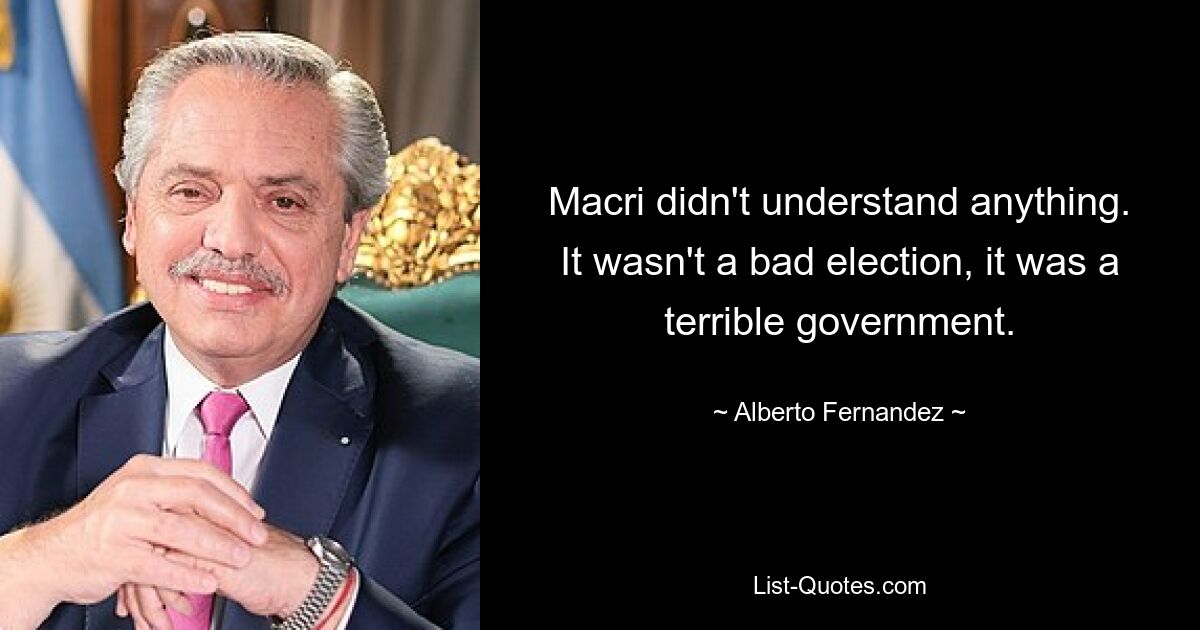 Macri didn't understand anything. It wasn't a bad election, it was a terrible government. — © Alberto Fernandez