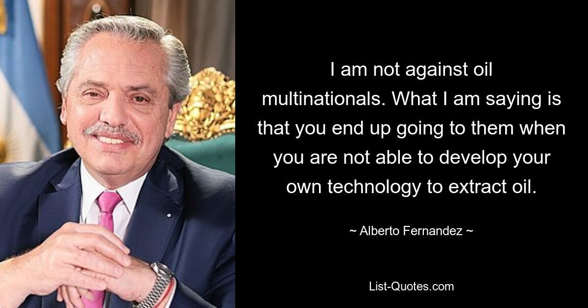 I am not against oil multinationals. What I am saying is that you end up going to them when you are not able to develop your own technology to extract oil. — © Alberto Fernandez