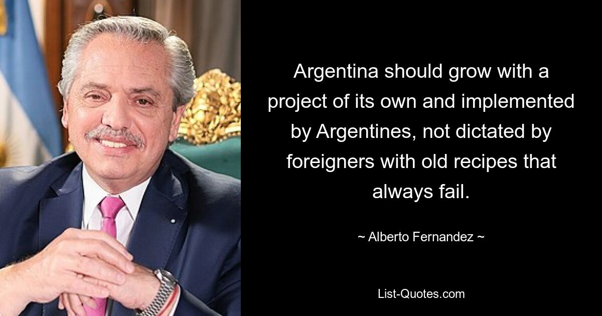 Argentina should grow with a project of its own and implemented by Argentines, not dictated by foreigners with old recipes that always fail. — © Alberto Fernandez