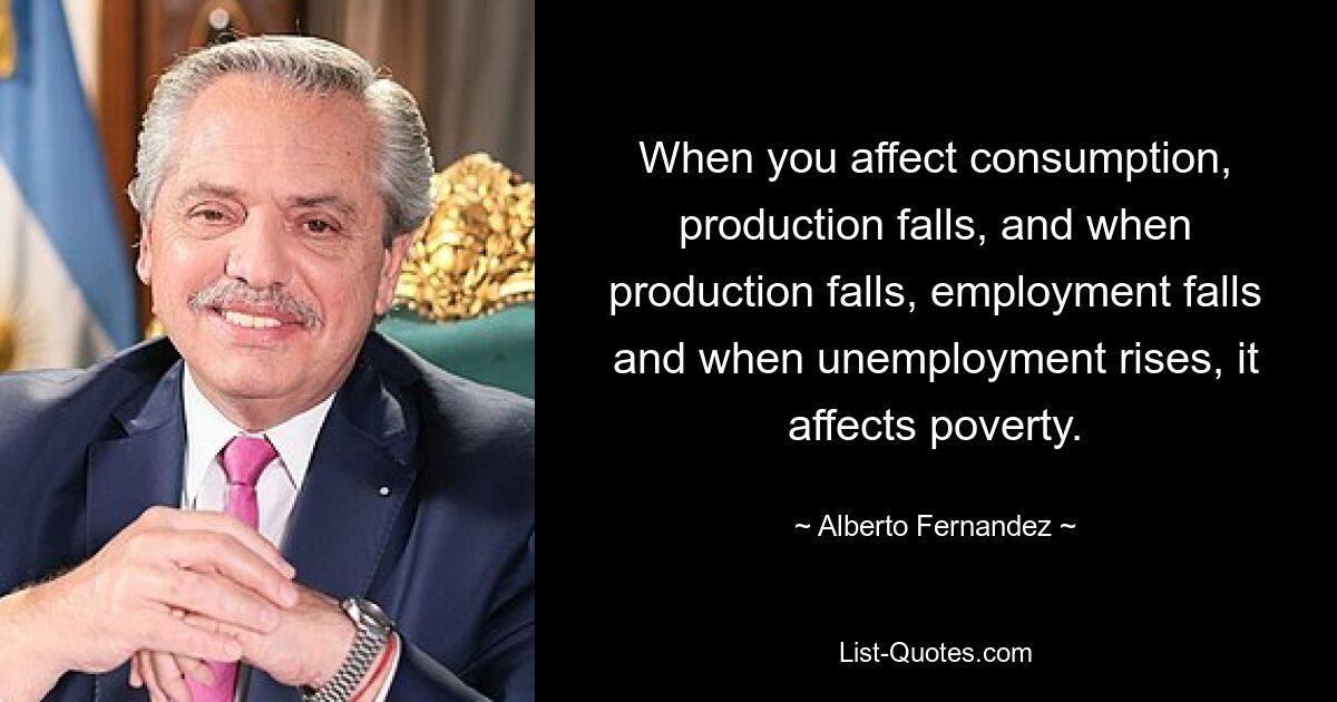 When you affect consumption, production falls, and when production falls, employment falls and when unemployment rises, it affects poverty. — © Alberto Fernandez