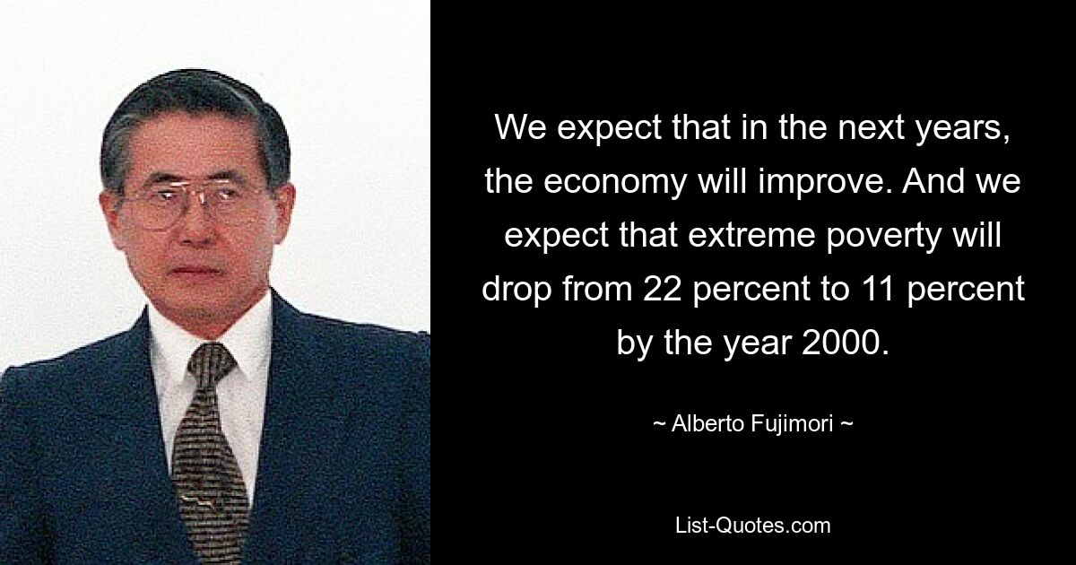 We expect that in the next years, the economy will improve. And we expect that extreme poverty will drop from 22 percent to 11 percent by the year 2000. — © Alberto Fujimori