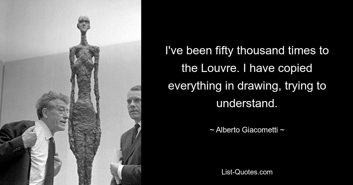 I've been fifty thousand times to the Louvre. I have copied everything in drawing, trying to understand. — © Alberto Giacometti