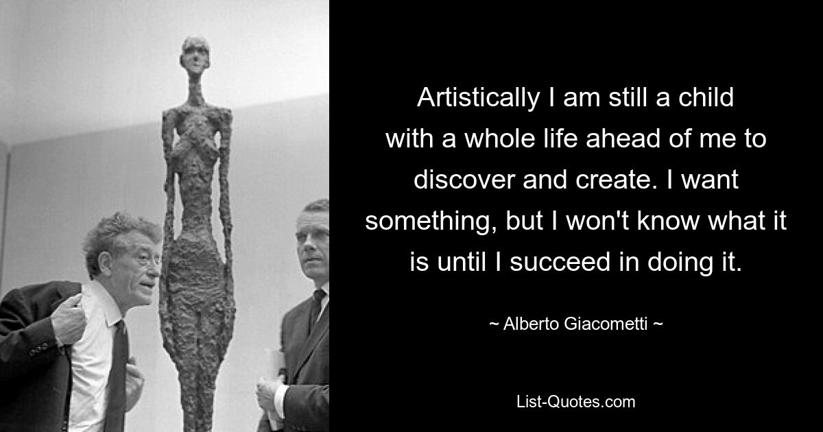 Künstlerisch gesehen bin ich noch ein Kind und habe ein ganzes Leben vor mir, das ich entdecken und erschaffen muss. Ich möchte etwas, aber ich werde nicht wissen, was es ist, bis es mir gelingt. — © Alberto Giacometti 