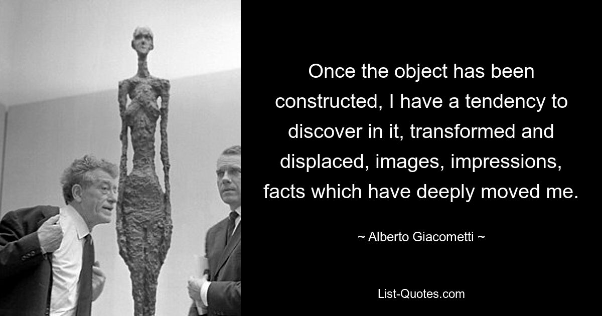 Once the object has been constructed, I have a tendency to discover in it, transformed and displaced, images, impressions, facts which have deeply moved me. — © Alberto Giacometti