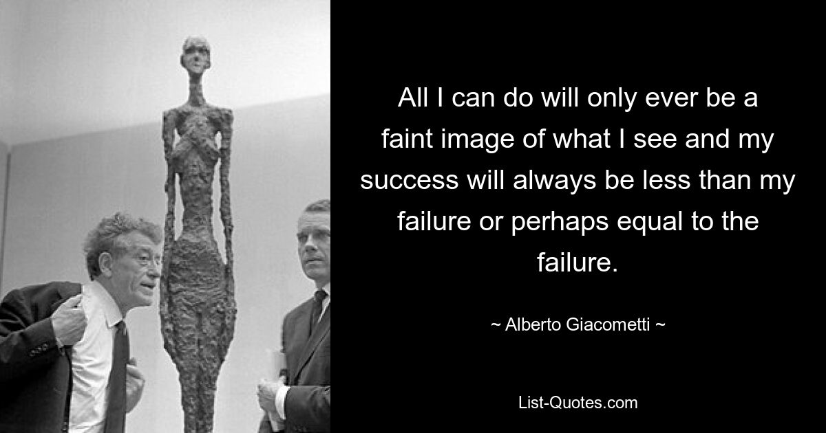 All I can do will only ever be a faint image of what I see and my success will always be less than my failure or perhaps equal to the failure. — © Alberto Giacometti