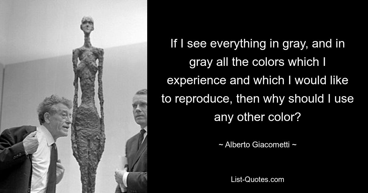 If I see everything in gray, and in gray all the colors which I experience and which I would like to reproduce, then why should I use any other color? — © Alberto Giacometti