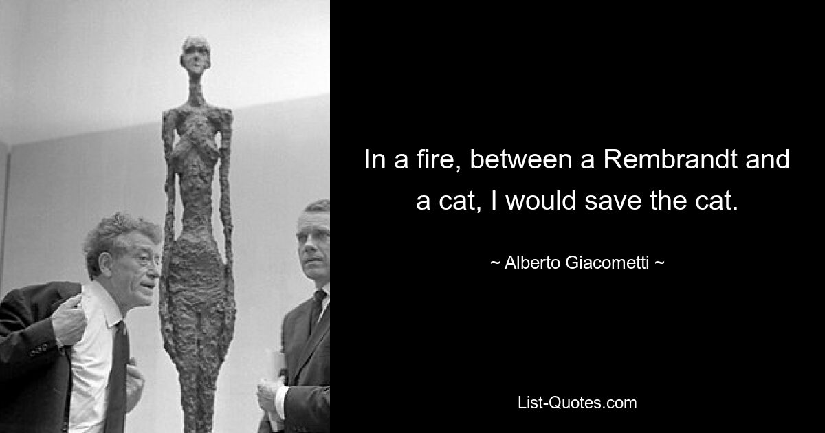 In a fire, between a Rembrandt and a cat, I would save the cat. — © Alberto Giacometti