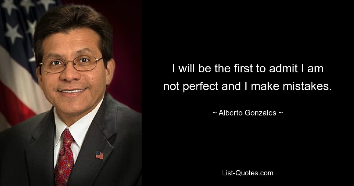 I will be the first to admit I am not perfect and I make mistakes. — © Alberto Gonzales