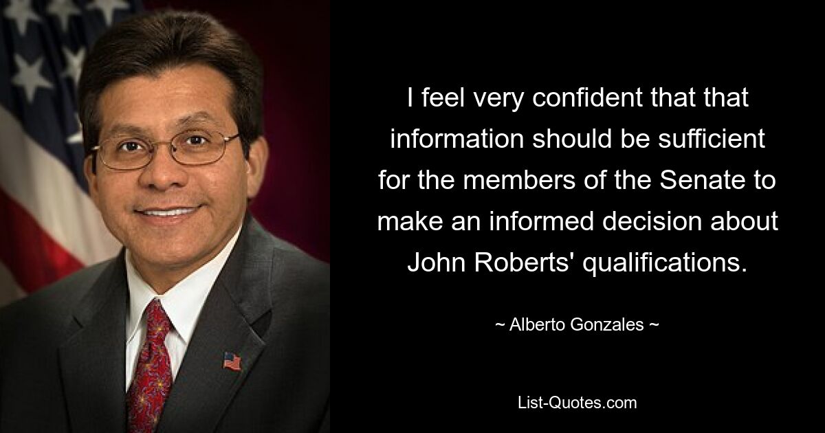 I feel very confident that that information should be sufficient for the members of the Senate to make an informed decision about John Roberts' qualifications. — © Alberto Gonzales