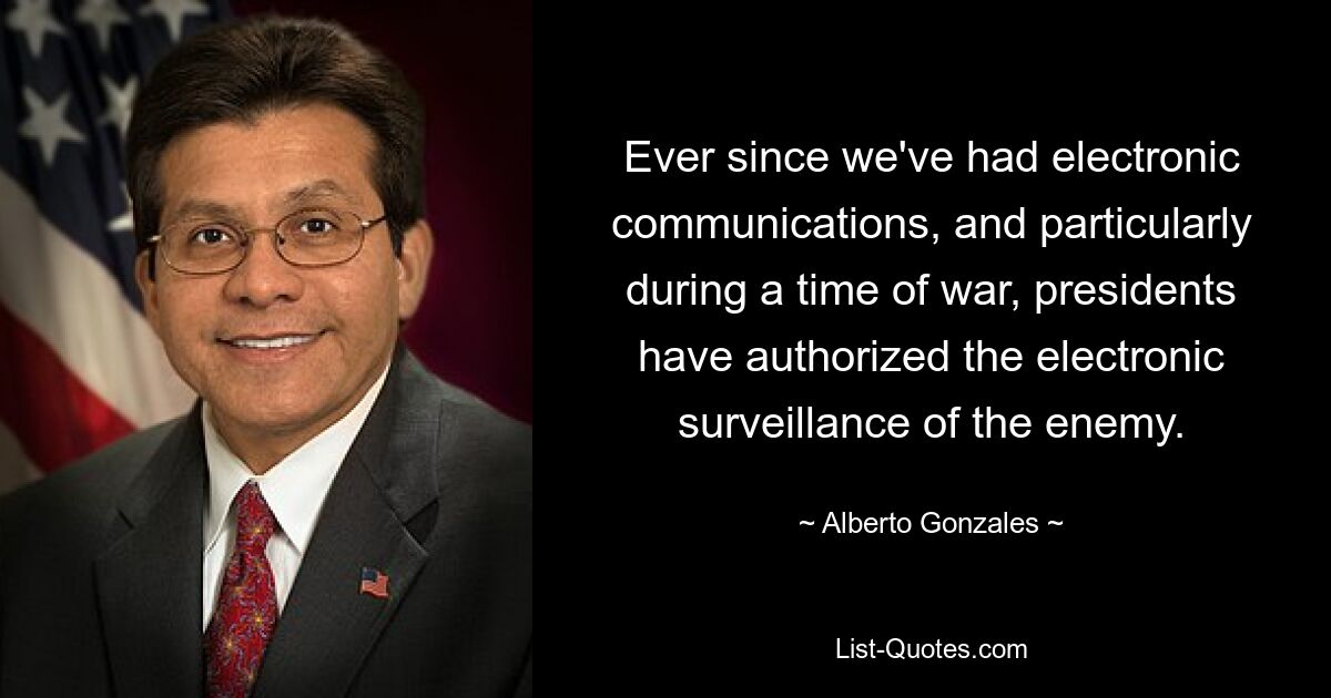 Ever since we've had electronic communications, and particularly during a time of war, presidents have authorized the electronic surveillance of the enemy. — © Alberto Gonzales