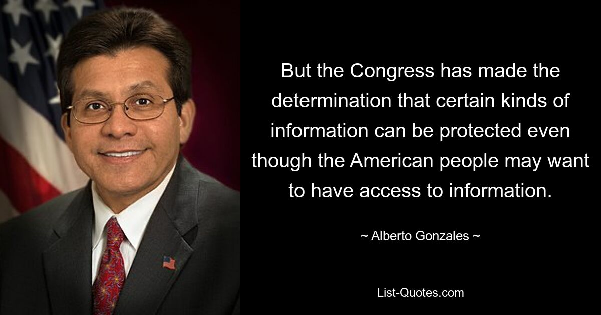 But the Congress has made the determination that certain kinds of information can be protected even though the American people may want to have access to information. — © Alberto Gonzales