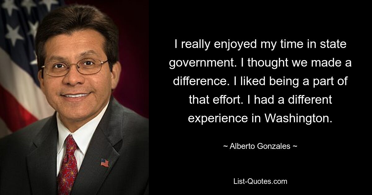 I really enjoyed my time in state government. I thought we made a difference. I liked being a part of that effort. I had a different experience in Washington. — © Alberto Gonzales