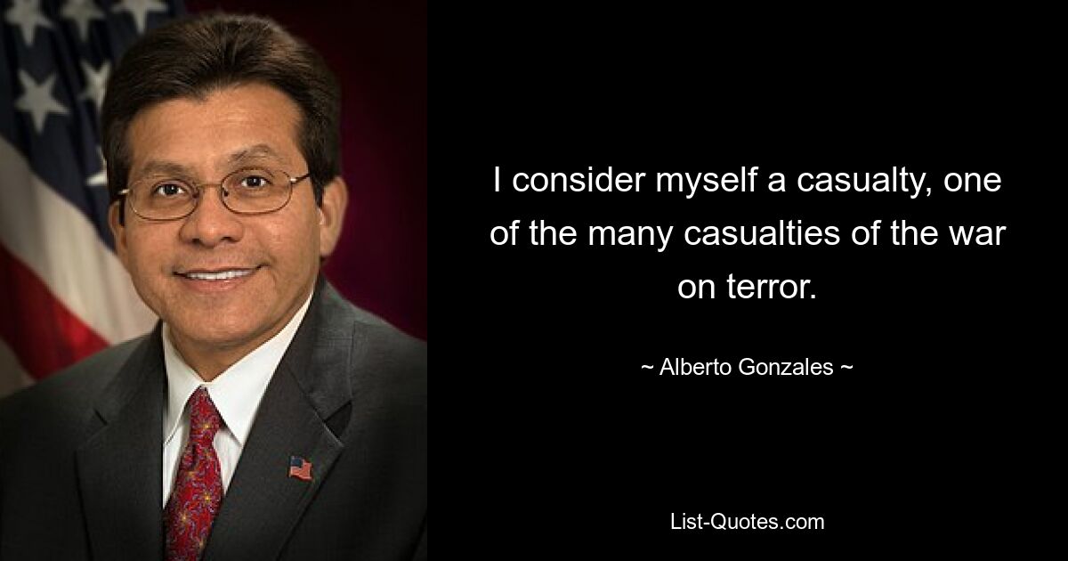 I consider myself a casualty, one of the many casualties of the war on terror. — © Alberto Gonzales