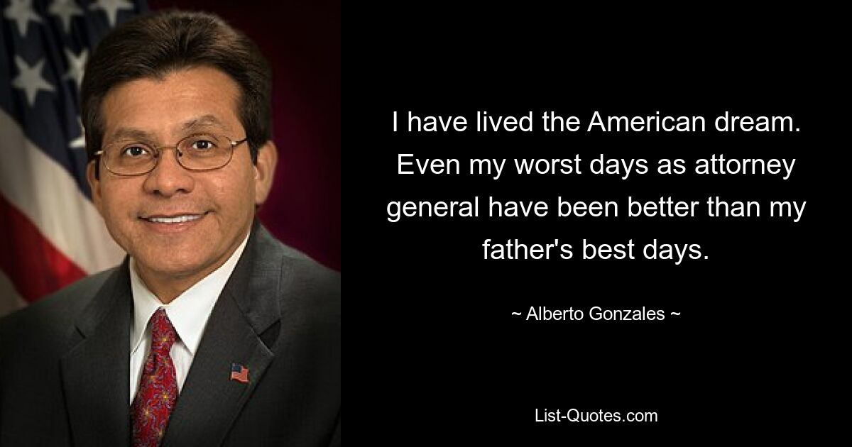 I have lived the American dream. Even my worst days as attorney general have been better than my father's best days. — © Alberto Gonzales