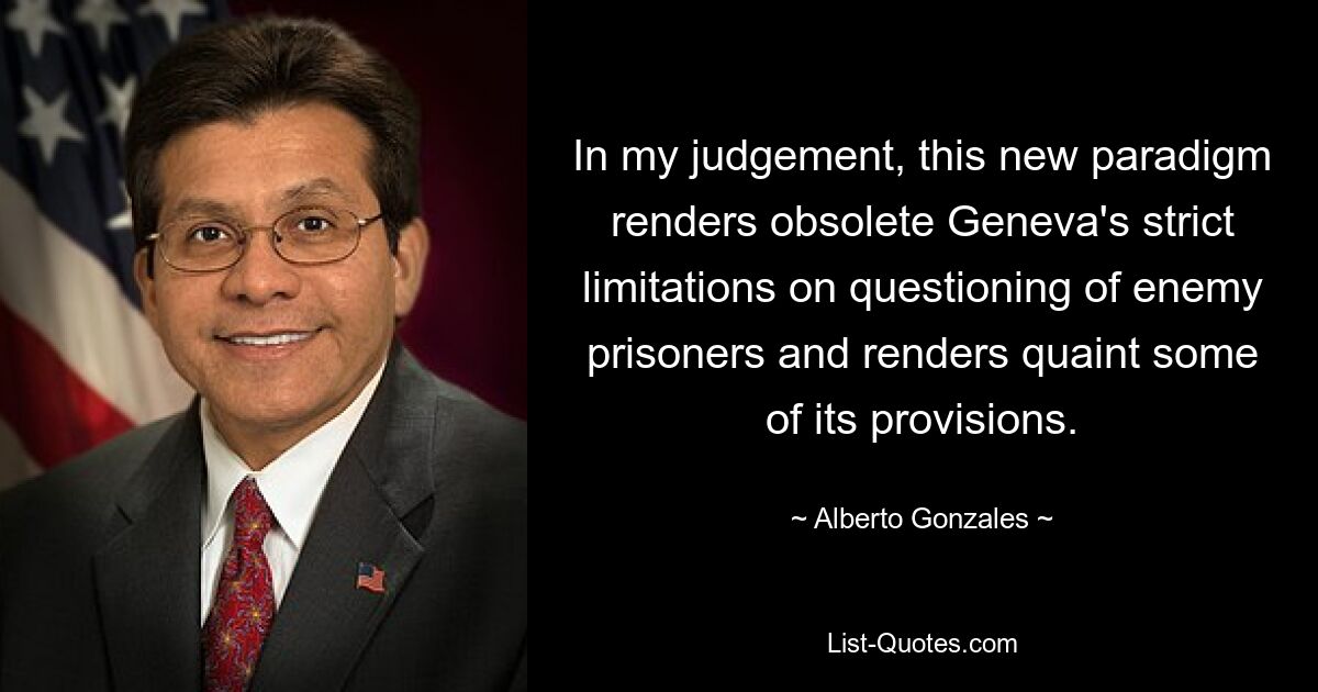 Meiner Meinung nach macht dieses neue Paradigma die strengen Genfer Beschränkungen für die Befragung feindlicher Gefangener hinfällig und macht einige seiner Bestimmungen veraltet. — © Alberto Gonzales