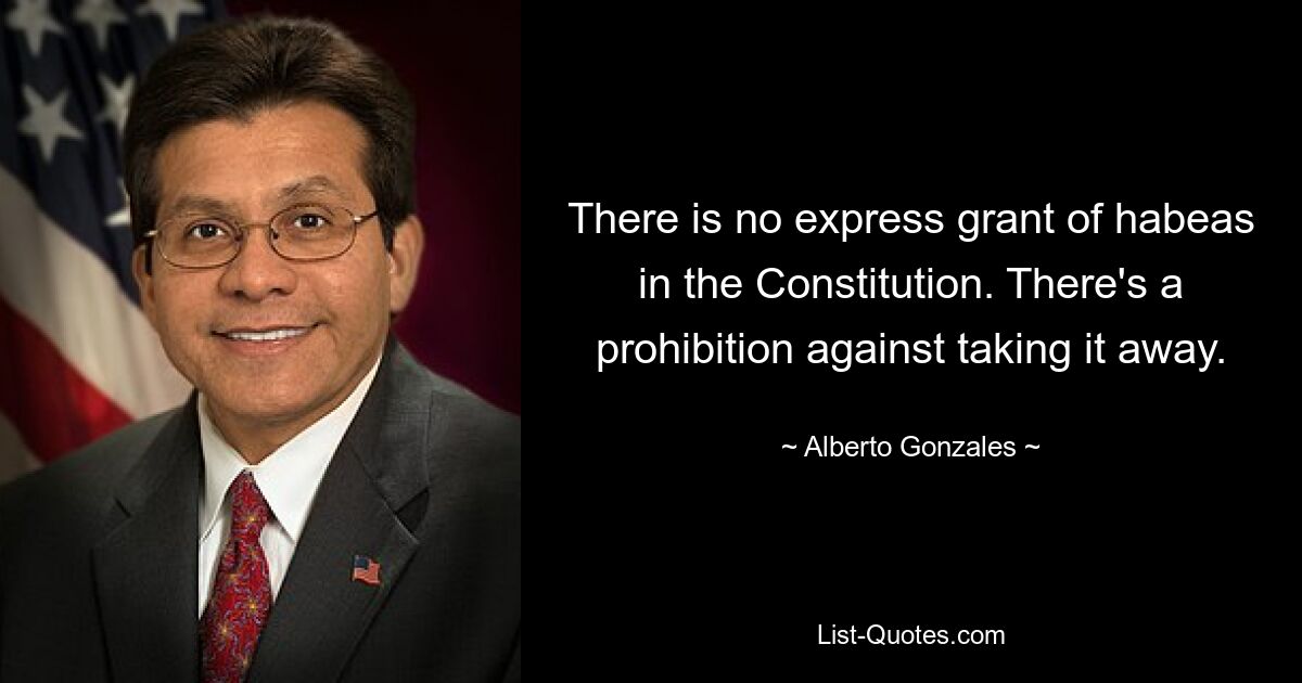 There is no express grant of habeas in the Constitution. There's a prohibition against taking it away. — © Alberto Gonzales