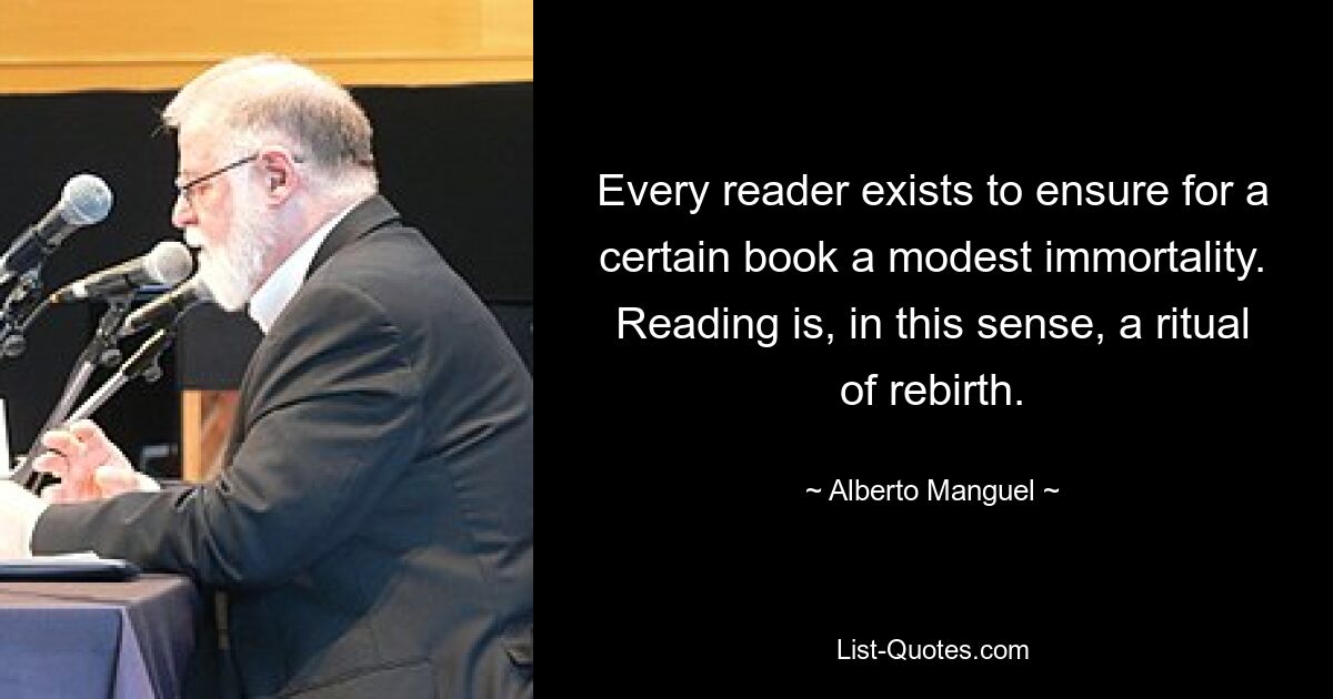 Every reader exists to ensure for a certain book a modest immortality. Reading is, in this sense, a ritual of rebirth. — © Alberto Manguel