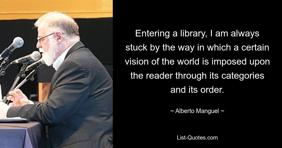 Entering a library, I am always stuck by the way in which a certain vision of the world is imposed upon the reader through its categories and its order. — © Alberto Manguel