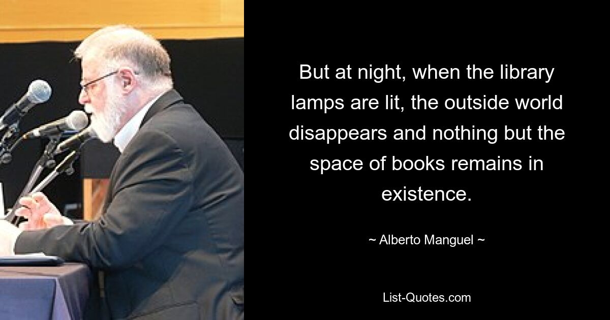 But at night, when the library lamps are lit, the outside world disappears and nothing but the space of books remains in existence. — © Alberto Manguel