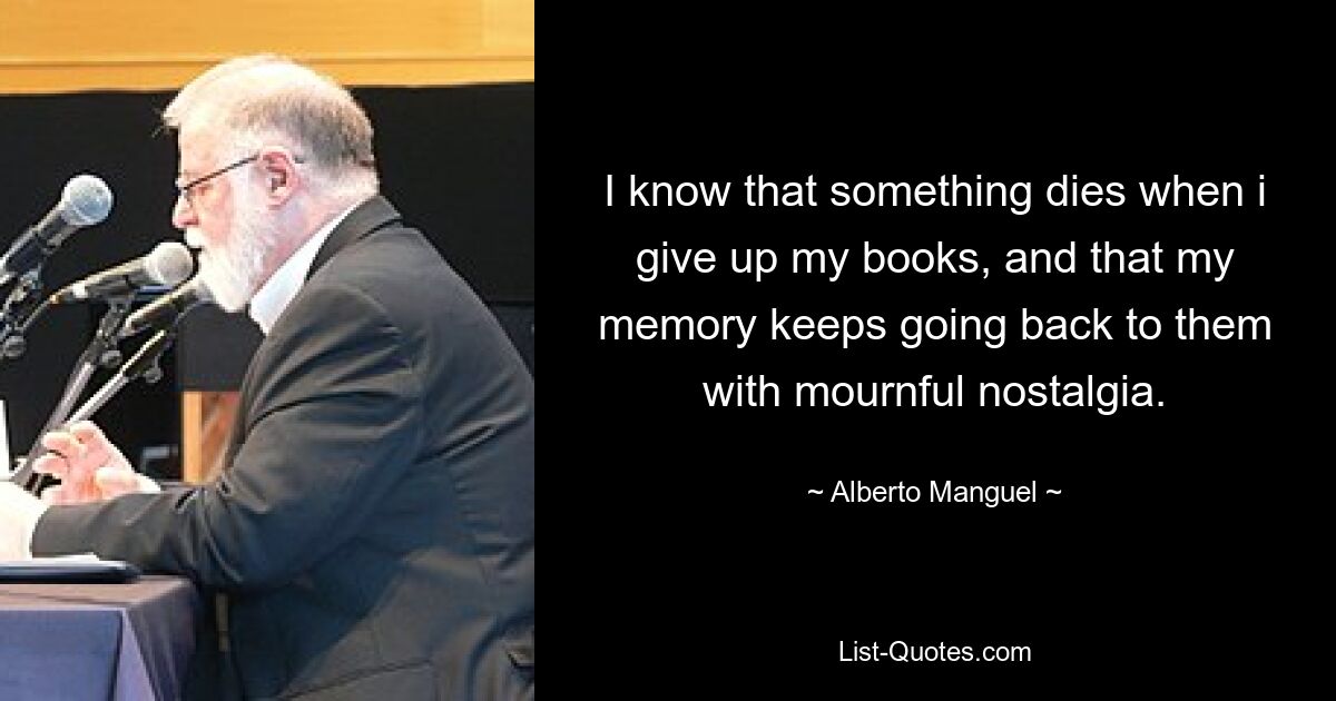 I know that something dies when i give up my books, and that my memory keeps going back to them with mournful nostalgia. — © Alberto Manguel