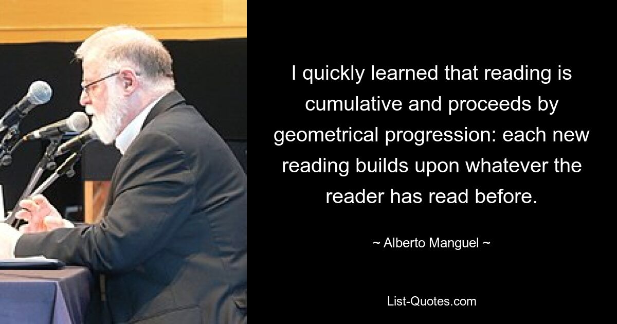 I quickly learned that reading is cumulative and proceeds by geometrical progression: each new reading builds upon whatever the reader has read before. — © Alberto Manguel