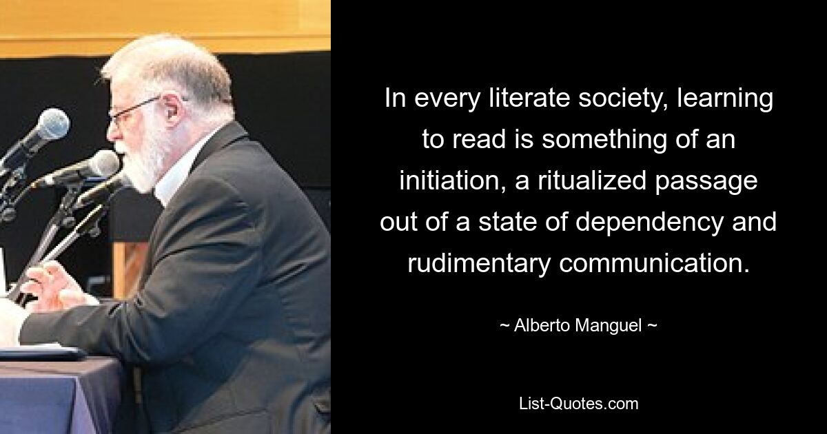 In every literate society, learning to read is something of an initiation, a ritualized passage out of a state of dependency and rudimentary communication. — © Alberto Manguel