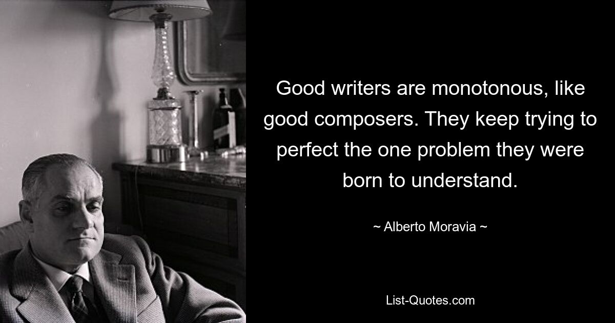 Good writers are monotonous, like good composers. They keep trying to perfect the one problem they were born to understand. — © Alberto Moravia